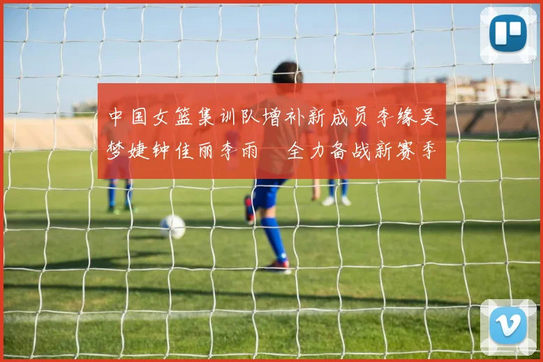 中国女篮集训队增补新成员李缘吴梦婕钟佳丽李雨汧全力备战新赛季