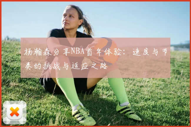 杨瀚森分享NBA首年体验：速度与节奏的挑战与适应之路