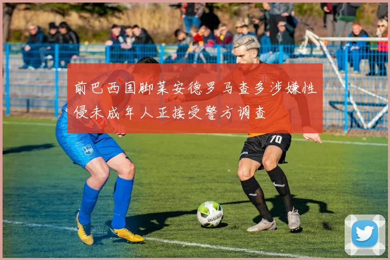 前巴西国脚莱安德罗马查多涉嫌性侵未成年人正接受警方调查