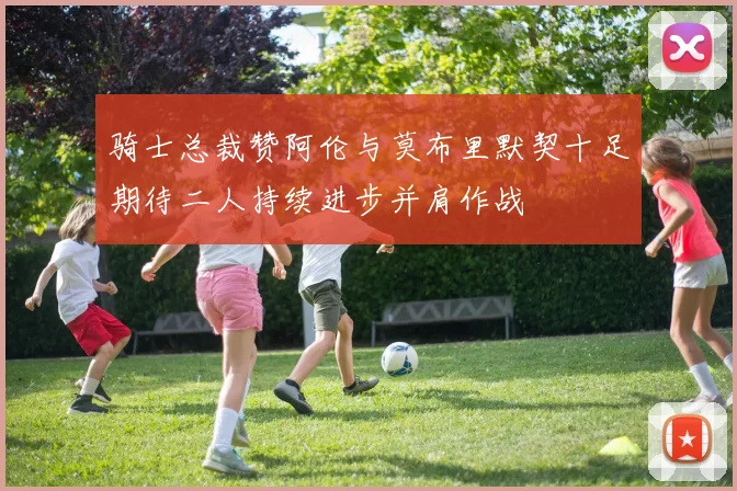 骑士总裁赞阿伦与莫布里默契十足期待二人持续进步并肩作战