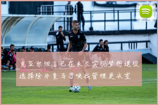 克亚尔坦言已在米兰实现梦想退役选择除非皇马召唤我管理更衣室