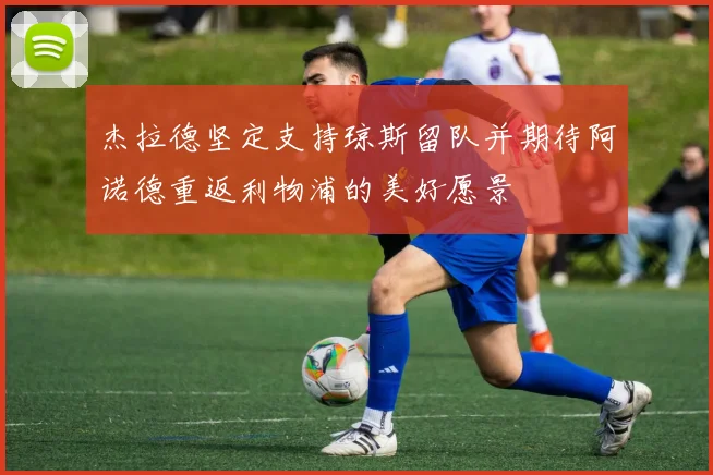 杰拉德坚定支持琼斯留队并期待阿诺德重返利物浦的美好愿景