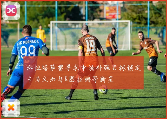 加拉塔萨雷寻求中场补强目标锁定卡马文加与K图拉姆等新星
