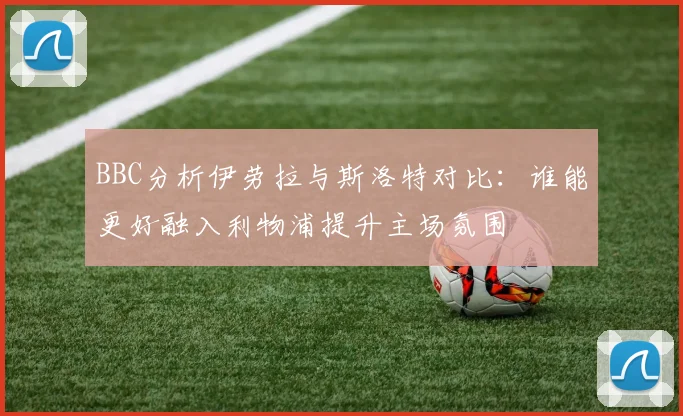 BBC分析伊劳拉与斯洛特对比：谁能更好融入利物浦提升主场氛围