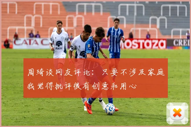 周琦谈网友评论：只要不涉及家庭我觉得批评很有创意和用心