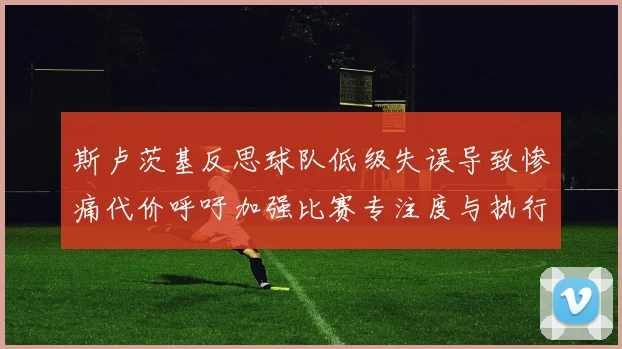 斯卢茨基反思球队低级失误导致惨痛代价呼吁加强比赛专注度与执行力