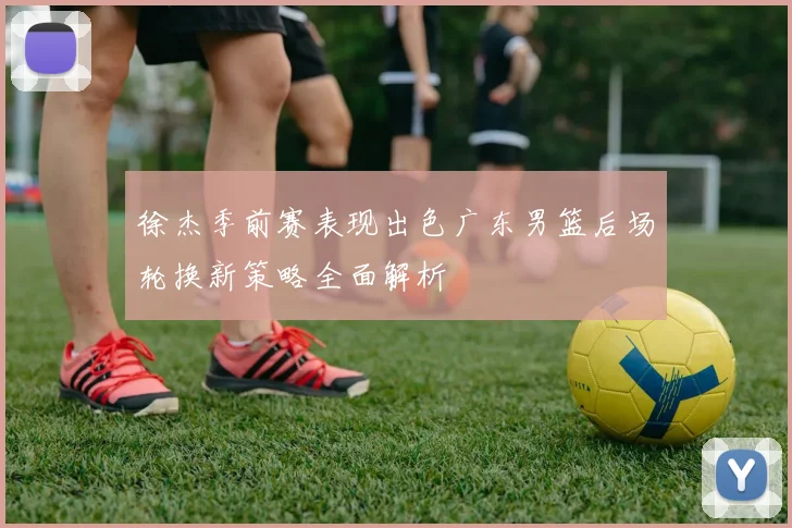 徐杰季前赛表现出色广东男篮后场轮换新策略全面解析