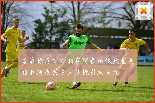 基翁称马丁内利在阿森纳依然重要措利斯表现令人惊艳引发关注